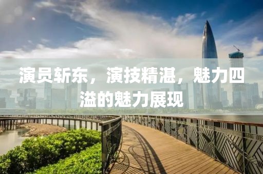 演员斩东，演技精湛，魅力四溢的魅力展现