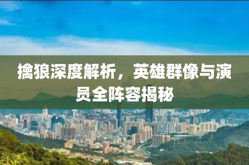 擒狼深度解析，英雄群像与演员全阵容揭秘
