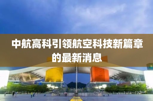 中航高科引领航空科技新篇章的最新消息