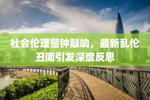 社会伦理警钟敲响，最新乱伦丑闻引发深度反思