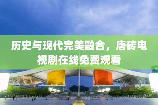 历史与现代完美融合，唐砖电视剧在线免费观看