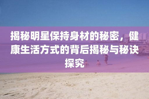 揭秘明星保持身材的秘密，健康生活方式的背后揭秘与秘诀探究