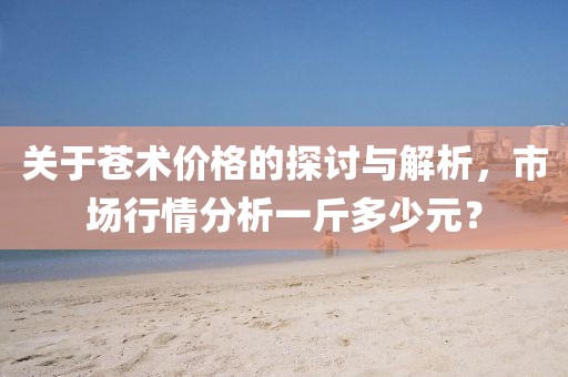 关于苍术价格的探讨与解析，市场行情分析一斤多少元？