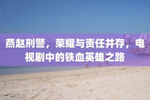 燕赵刑警，荣耀与责任并存，电视剧中的铁血英雄之路