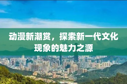 动漫新潮赏，探索新一代文化现象的魅力之源
