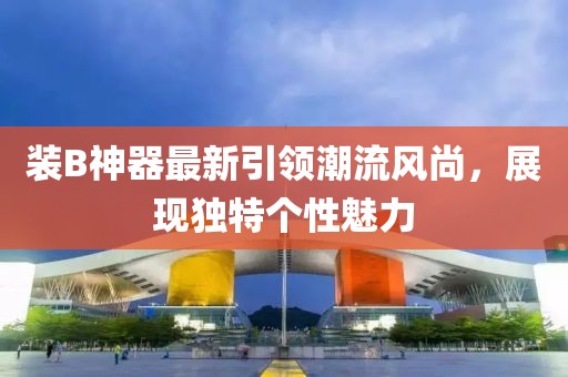 装B神器最新引领潮流风尚，展现独特个性魅力