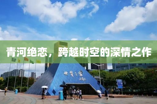 青河绝恋，跨越时空的深情之作