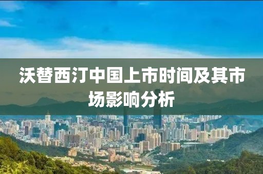 沃替西汀中国上市时间及其市场影响分析