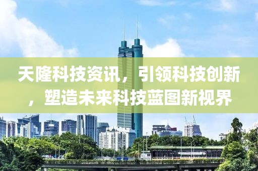 天隆科技资讯，引领科技创新，塑造未来科技蓝图新视界