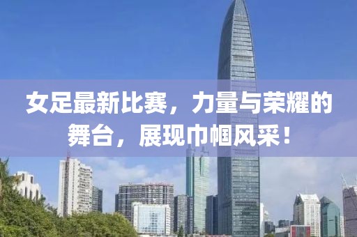 女足最新比赛，力量与荣耀的舞台，展现巾帼风采！