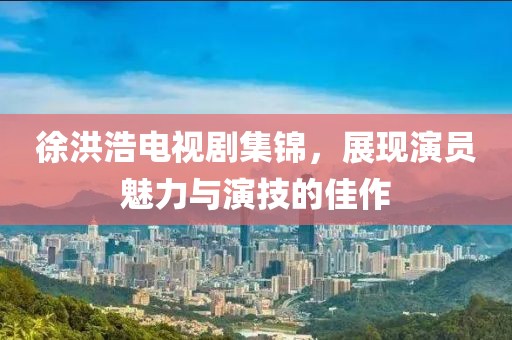 徐洪浩电视剧集锦，展现演员魅力与演技的佳作