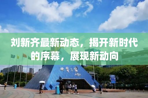 刘新齐最新动态，揭开新时代的序幕，展现新动向