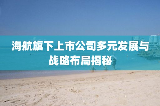 海航旗下上市公司多元发展与战略布局揭秘