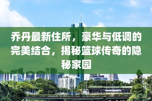 乔丹最新住所，豪华与低调的完美结合，揭秘篮球传奇的隐秘家园