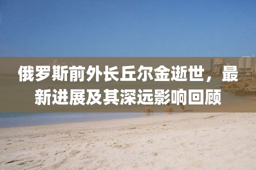 俄罗斯前外长丘尔金逝世，最新进展及其深远影响回顾