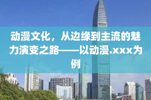 动漫文化，从边缘到主流的魅力演变之路——以动漫.xxx为例