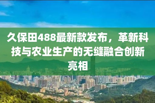 久保田488最新款发布，革新科技与农业生产的无缝融合创新亮相