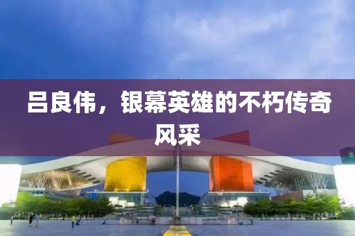 吕良伟，银幕英雄的不朽传奇风采