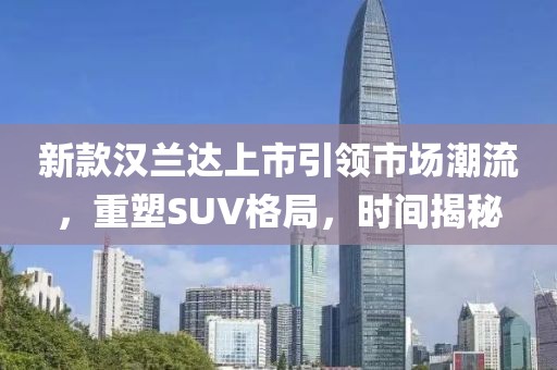 新款汉兰达上市引领市场潮流，重塑SUV格局，时间揭秘