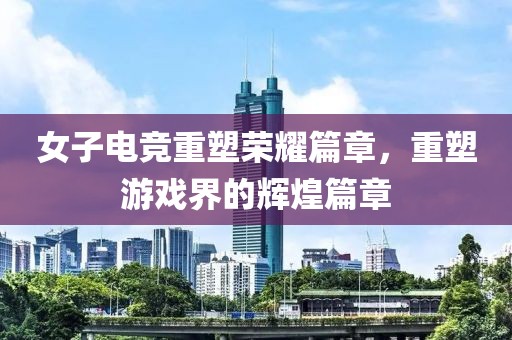 女子电竞重塑荣耀篇章，重塑游戏界的辉煌篇章