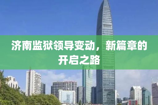 济南监狱领导变动，新篇章的开启之路