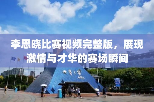 李思晓比赛视频完整版，展现激情与才华的赛场瞬间