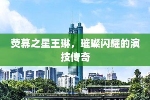 荧幕之星王琳，璀璨闪耀的演技传奇