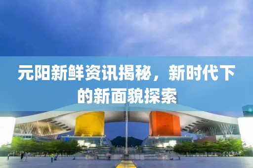 元阳新鲜资讯揭秘，新时代下的新面貌探索