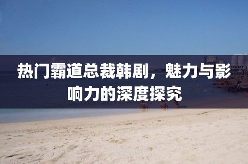 热门霸道总裁韩剧，魅力与影响力的深度探究