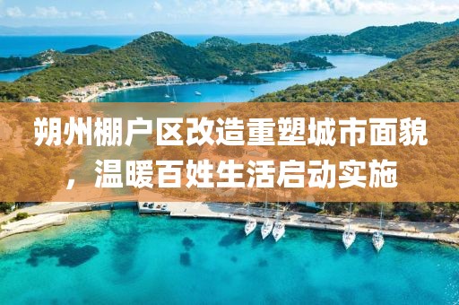 朔州棚户区改造重塑城市面貌，温暖百姓生活启动实施