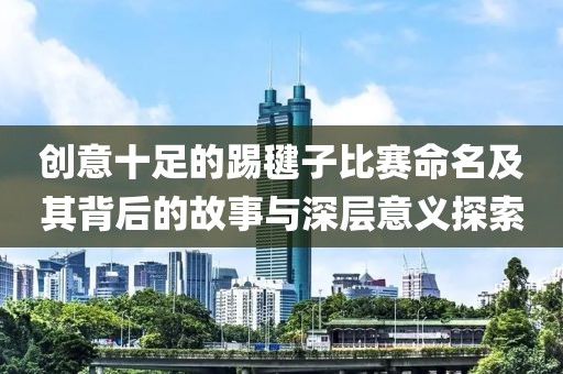 创意十足的踢毽子比赛命名及其背后的故事与深层意义探索