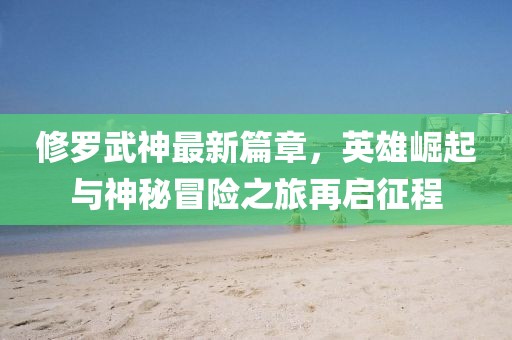 修罗武神最新篇章，英雄崛起与神秘冒险之旅再启征程