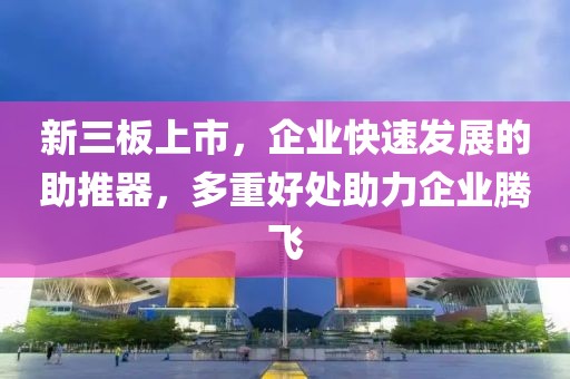 新三板上市，企业快速发展的助推器，多重好处助力企业腾飞