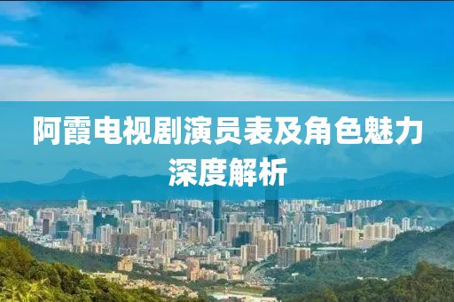 阿霞电视剧演员表及角色魅力深度解析
