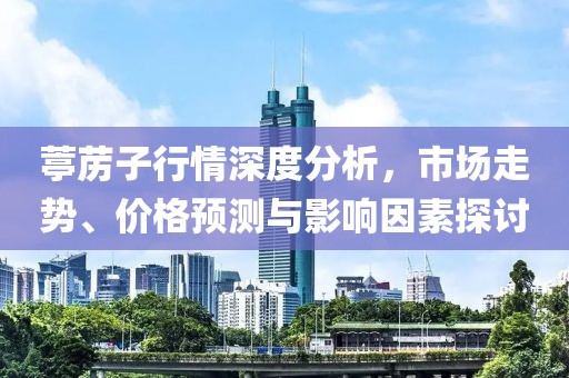 葶苈子行情深度分析，市场走势、价格预测与影响因素探讨