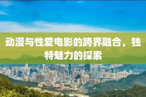动漫与性爱电影的跨界融合，独特魅力的探索