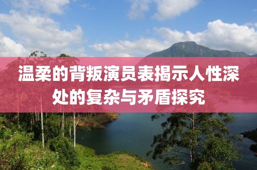 温柔的背叛演员表揭示人性深处的复杂与矛盾探究