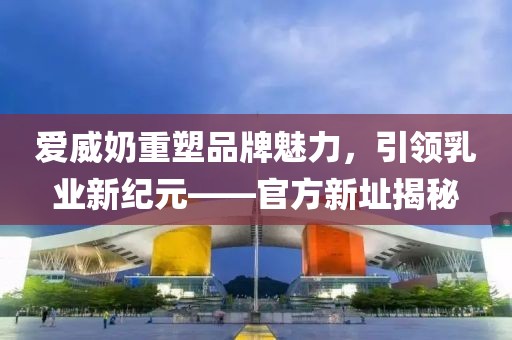 爱威奶重塑品牌魅力，引领乳业新纪元——官方新址揭秘