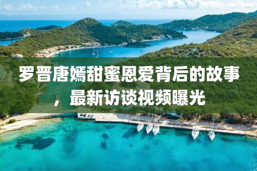 罗晋唐嫣甜蜜恩爱背后的故事，最新访谈视频曝光