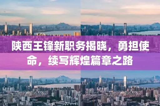 陕西王锋新职务揭晓，勇担使命，续写辉煌篇章之路