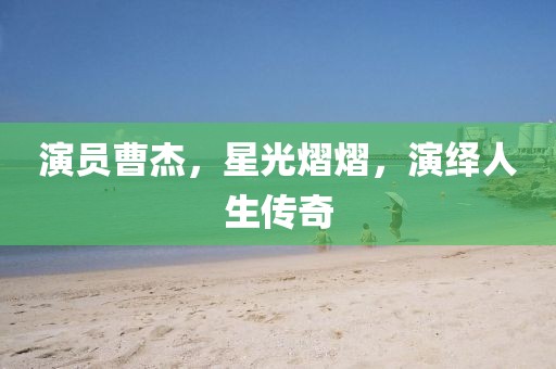 演员曹杰，星光熠熠，演绎人生传奇
