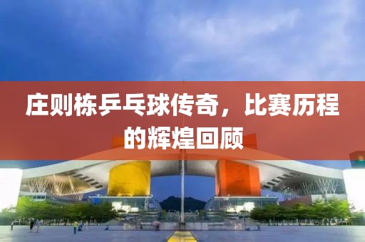 庄则栋乒乓球传奇，比赛历程的辉煌回顾