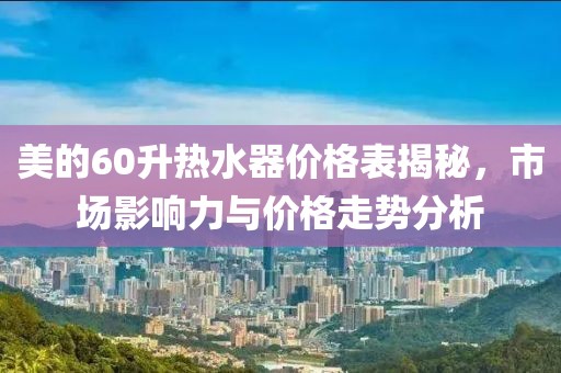 美的60升热水器价格表揭秘，市场影响力与价格走势分析