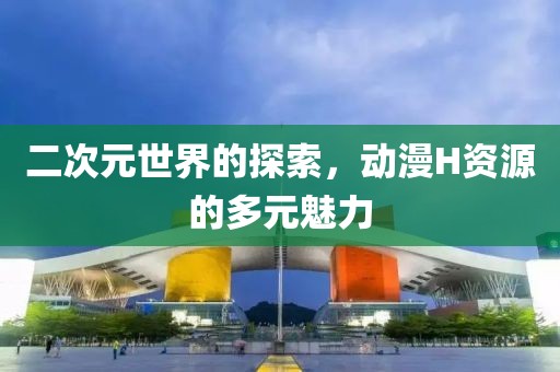 二次元世界的探索，动漫H资源的多元魅力
