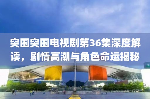 突围突围电视剧第36集深度解读，剧情高潮与角色命运揭秘