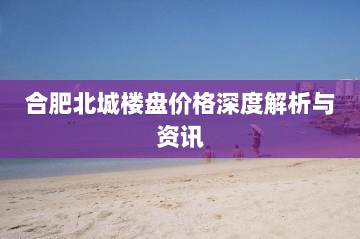 合肥北城楼盘价格深度解析与资讯