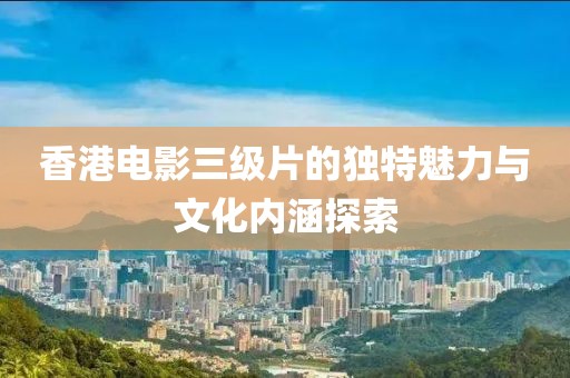 香港电影三级片的独特魅力与文化内涵探索