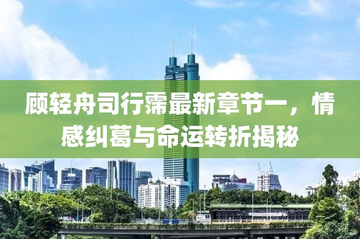 顾轻舟司行霈最新章节一，情感纠葛与命运转折揭秘