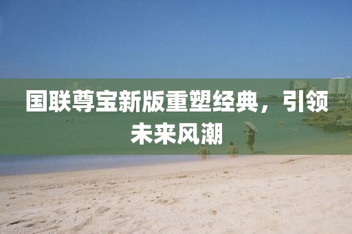国联尊宝新版重塑经典，引领未来风潮