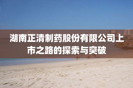 湖南正清制药股份有限公司上市之路的探索与突破